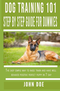 Dog Training 101 Step By Step Guide for Dummies: The easy simple way to raise train and have well behaved positive perfect puppy in 7 day