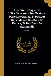 Histoire Critique De L'établissement Des Bretons Dans Les Gaules, Et De Leur Dépendance Des Rois De France, Et Des Ducs De Normandie; Volume 1