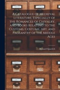 A Catalogue of Medieval Literature, Especially of the Romances of Chivalry, and Books Relating to the Customs, Costume, art, and Pageantry of the Middle Ages