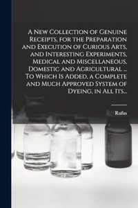 A New Collection of Genuine Receipts, for the Preparation and Execution of Curious Arts, and Interesting Experiments, Medical and Miscellaneous, Domestic and Agricultural ... To Which is Added, a Complete and Much Approved System of Dyeing, in All