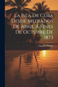 La Isla De Cuba Desde Mediados De Abril Á Fines De Octubre De 1873