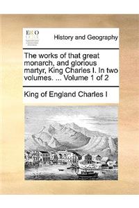 The Works of That Great Monarch, and Glorious Martyr, King Charles I. in Two Volumes. ... Volume 1 of 2