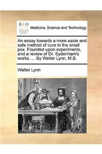 An Essay Towards a More Easie and Safe Method of Cure in the Small Pox. Founded Upon Experiments, and a Review of Dr. Sydenham's Works. ... by Walter Lynn, M.B.