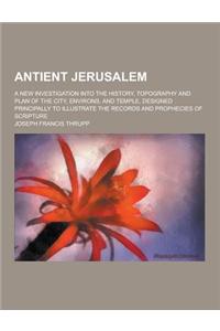 Antient Jerusalem; A New Investigation Into the History, Topography and Plan of the City, Environs, and Temple, Designed Principally to Illustrate the