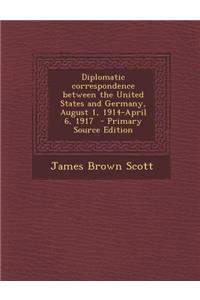Diplomatic Correspondence Between the United States and Germany, August 1, 1914-April 6, 1917