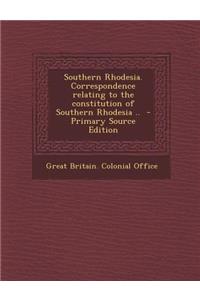 Southern Rhodesia. Correspondence Relating to the Constitution of Southern Rhodesia .. - Primary Source Edition
