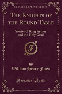 The Knights of the Round Table: Stories of King Arthur and the Holy Grail (Classic Reprint)