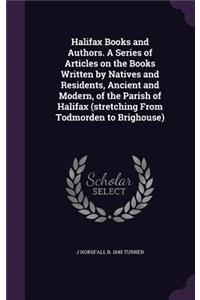 Halifax Books and Authors. a Series of Articles on the Books Written by Natives and Residents, Ancient and Modern, of the Parish of Halifax (Stretching from Todmorden to Brighouse)