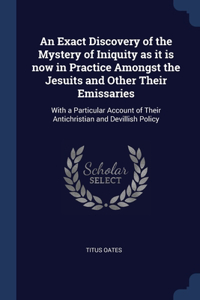 Exact Discovery of the Mystery of Iniquity as it is now in Practice Amongst the Jesuits and Other Their Emissaries