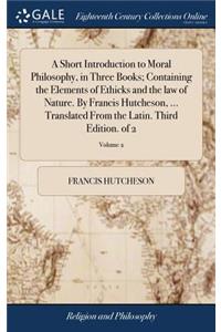 A Short Introduction to Moral Philosophy, in Three Books; Containing the Elements of Ethicks and the law of Nature. By Francis Hutcheson, ... Translated From the Latin. Third Edition. of 2; Volume 2