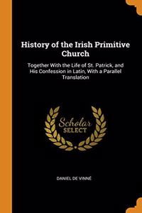 History of the Irish Primitive Church: Together With the Life of St. Patrick, and His Confession in Latin, With a Parallel Translation
