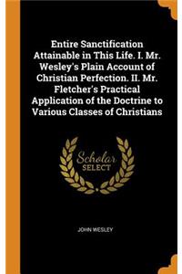 Entire Sanctification Attainable in This Life. I. Mr. Wesley's Plain Account of Christian Perfection. II. Mr. Fletcher's Practical Application of the Doctrine to Various Classes of Christians