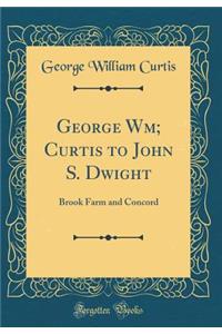 George Wm; Curtis to John S. Dwight: Brook Farm and Concord (Classic Reprint)