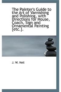 The Painter's Guide to the Art of Varnishing and Polishing, with Directions for House, Coach
