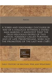 A Sober and Seasonable Discourse by Way of a Dialogue Between a States-Man Making It Mainifest That the Truly Religious People of This Nation, Formerly Called Puritans and of Late Presbyterians, Were Not the Promoters of the Last War (1681)