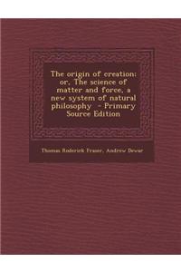 The Origin of Creation; Or, the Science of Matter and Force, a New System of Natural Philosophy