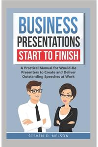 Business Presentations Start to Finish: A Practical Manual for Would-Be Presenters to Create and Deliver Outstanding Speeches at Work