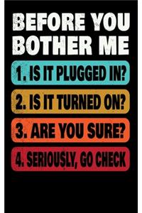 Before You Bother Me 1. Is It Plugged In? 2. Is It Turned On? 3. Are You Sure? 4. Seriously Go Check