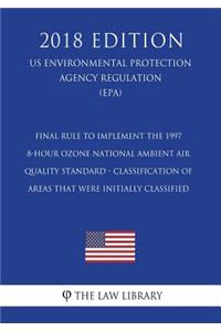 Final Rule to Implement the 1997 8-Hour Ozone National Ambient Air Quality Standard - Classification of Areas That Were Initially Classified (US Environmental Protection Agency Regulation) (EPA) (2018 Edition)