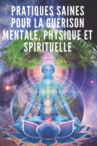 Pratiques Saines Pour La Guérison Mentale, Physique Et Spirituelle: Des pratiques puissantes que vous devez connaître et mettre en oeuvre pour aligner votre vie !
