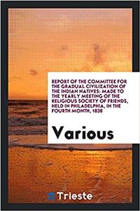 Report of the Committee for the Gradual Civilization of the Indian Natives: Made to the Yearly Meeting of the Religious Society of Friends, Held in Ph