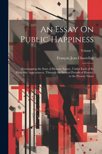 Essay On Public Happiness: Investigating the State of Human Nature, Under Each of Its Particular Appearances, Through the Several Periods of History, to the Present Times; Vol