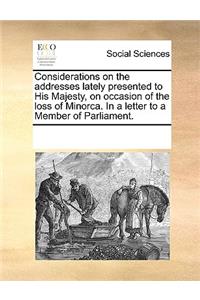 Considerations on the addresses lately presented to His Majesty, on occasion of the loss of Minorca. In a letter to a Member of Parliament.
