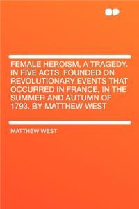 Female Heroism, a Tragedy. in Five Acts. Founded on Revolutionary Events That Occurred in France, in the Summer and Autumn of 1793. by Matthew West
