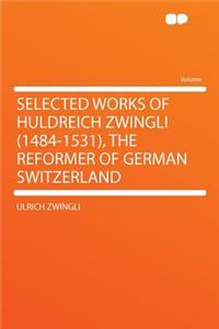 Selected Works of Huldreich Zwingli (1484-1531), the Reformer of German Switzerland