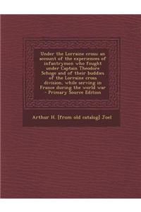 Under the Lorraine Cross; An Account of the Experiences of Infantrymen Who Fought Under Captain Theodore Schoge and of Their Buddies of the Lorraine Cross Division, While Serving in France During the World War - Primary Source Edition