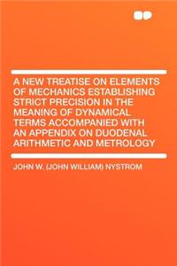 A New Treatise on Elements of Mechanics Establishing Strict Precision in the Meaning of Dynamical Terms Accompanied with an Appendix on Duodenal Arithmetic and Metrology