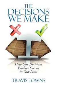 The Decisions We Make: How Our Decisions Produce Success in Our Lives