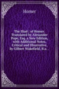 Iliad ; of Homer. Translated by Alexander Pope, Esq. a New Edition, with Additional Notes, Critical and Illustrative, by Gilbert Wakefield, B.a. . .