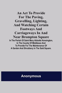 Act to Provide for the Paving, Gravelling, Lighting, and Watching Certain Footways and Carriageways in and Near Brompton Square; In the Parish of Saint Mary Abbotts Kensington, in the County of Middlesex and to Provide for the Maintenance of a Gard