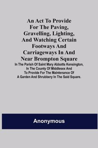 An Act to Provide for the Paving, Gravelling, Lighting, and Watching Certain Footways and Carriageways in and Near Brompton Square; In the Parish of Saint Mary Abbotts Kensington, in the County of Middlesex and to Provide for the Maintenance of a G