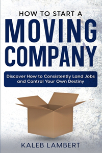 How to Start a Moving Company: Discover How to Consistently Land Jobs and Control Your Own Destiny