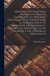 Mémoire Sur L'industrie Minérale En France Contenant Les Procédés Nouveaux Pour L'extraction, La Préparation Et Le Traitement Des Minerais Et Des Métaux Autres Que Le Fer Adréssé À S.M. L'empereur Napoléon III