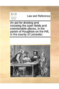 An ACT for Dividing and Inclosing the Open Fields and Commonable Places, in the Parish of Houghton on the Hill, in the County of Leicester.