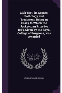 Club-foot, its Causes, Pathology and Treatment, Being an Essay to Which the Jacksonian Prize for 1864, Given by the Royal College of Surgeons, was Awarded