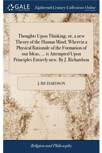 Thoughts Upon Thinking, Or, a New Theory of the Human Mind; Wherein a Physical Rationale of the Formation of Our Ideas, ... Is Attempted Upon Principles Entirely New. by J. Richardson