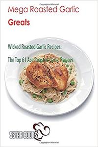 Mega Roasted Garlic Greats: Wicked Roasted Garlic Recipes, the Top 61 Ace Roasted Garlic Recipes