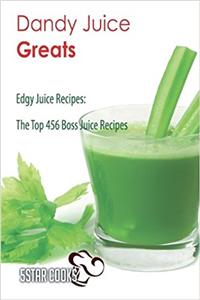 Dandy Juice Greats: Edgy Juice Recipes, the Top 456 Boss Juice Recipes