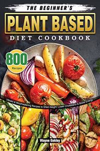 Beginner's Plant Based Diet Cookbook: 800 Vibrant & Mouthwatering Recipes to Shed Weight, Lower Cholesterol & Boost Energy