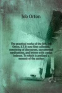 practical works of the Rev. Job Orton, S. T. P. now first collected, consisting of discourses, sacramental meditations, and letters