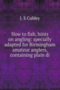 How to fish, hints on angling: specially adapted for Birmingham amateur anglers, containing plain di