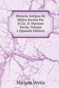 Historia Antigua De Mejico Escrita Por El Lic. D. Mariano Veytia, Volume 2 (Spanish Edition)