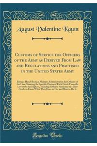 Customs of Service for Officers of the Army as Derived from Law and Regulations and Practised in the United States Army: Being a Hand-Book of Military Administration for Officers of the Line, Showing the Specific Duties of Each Grade from the Lowes