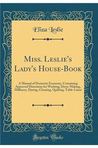 Miss. Leslie's Lady's House-Book: A Manual of Domestic Economy, Containing Approved Directions for Washing, Dress-Making, Millinery, Dyeing, Cleaning, Quilting, Table-Linen (Classic Reprint)