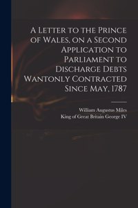 Letter to the Prince of Wales, on a Second Application to Parliament to Discharge Debts Wantonly Contracted Since May, 1787