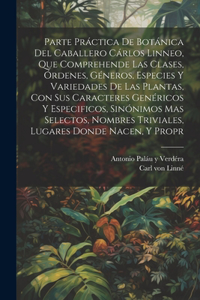 Parte práctica de botánica del caballero Cárlos Linneo, que comprehende las clases, órdenes, géneros, especies y variedades de las plantas, con sus caracteres genéricos y especificos, sinónimos mas selectos, nombres triviales, lugares donde nacen,